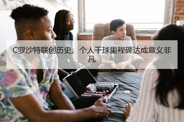 C罗沙特联创历史，个人千球里程碑达成意义非凡